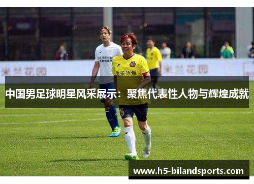 中国男足球明星风采展示：聚焦代表性人物与辉煌成就